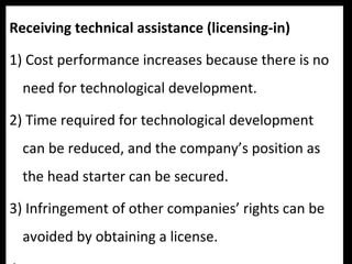 Receiving technical assistance (licensing-in)
1) Cost performance increases because there is no
need for technological development.
2) Time required for technological development
can be reduced, and the company’s position as
the head starter can be secured.
3) Infringement of other companies’ rights can be
avoided by obtaining a license.
 