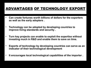 ADVANTAGES OF TECHNOLOGY EXPORT
• Can create fortunes worth billions of dollars for the exporters
as well as the early adopters .
• Technology can be adopted by developing countries to
improve living standards and security .
• Turn key projects can enable to exploit the expertise without
investing much in R&D and enable them to save on time.
• Exports of technology by developing countries can serve as an
indicator of their technological development
• It encourages local technological capabilities of the importer .
 