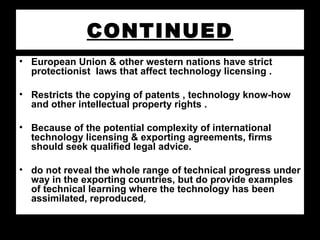 CONTINUED
• European Union & other western nations have strict
protectionist laws that affect technology licensing .
• Restricts the copying of patents , technology know-how
and other intellectual property rights .
• Because of the potential complexity of international
technology licensing & exporting agreements, firms
should seek qualified legal advice.
• do not reveal the whole range of technical progress under
way in the exporting countries, but do provide examples
of technical learning where the technology has been
assimilated, reproduced,
 