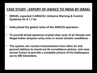 CASE STUDY : EXPORT OF AWACS TO INDIA BY ISRAEL
• ISRAEL exported 3 AWACS ( Airborne Warning & Control
Systems) for $ 1.1 bn
• India joined the global ranks of the AWACS operators .
• To provide broad spectrum crystal clear scan of air threats and
illegal Indian airspace entry even in worst climatic conditions .
• The system can receive transmissions from other air and
ground stations to round out its surveillance picture, and uses
sensor fusion to provide a complete picture of the battlespace
out to 500 kilometers.
 