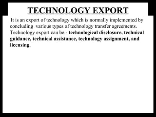 TECHNOLOGY EXPORT
It is an export of technology which is normally implemented by
concluding various types of technology transfer agreements.
Technology export can be - technological disclosure, technical
guidance, technical assistance, technology assignment, and
licensing.
Although there is no fixed interpretation or definition of a technology
transfer agreement, Article 30 of the Foreign Transactions and
Foreign Trade Act ,which sets out the provisions regarding
technology introduction contracts -a type of technical assistance
agreement ,which pertains to the transfer of patent rights and other
industrial property rights related to technology, the establishment of
the license and the right to exploit and use these rights or guidance
on technology related to business management.
 