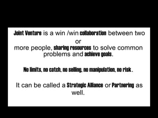Joint Venture is a win /win collaboration between two
or
more people, sharing resources to solve common
problems and achieve goals.
 
 
 
No limits, no catch, no selling, no manipulation, no risk.
 
 
 
It can be called a Strategic Alliance or Partnering as
well.
 