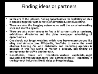Finding ideas or partners
• In the era of the Internet, finding opportunities for exploiting an idea
is sizeable together with remote, or advertised, communicating.
• There are also the blogging networks as well the social networking
sites and search engines.
• There are also other venues to find a JV partner such as seminars,
exhibitions, directories and the plain newspaper advertising of
opportunities.
• One should not forget websites which have become prosperous like
eBay and Amazon.com, Wikipedia, YouTube to name the most
obvious. Forming JVs with distributor and marketing agencies is
possible in this flat world to market a product. But finding an
entrepreneur for a JV is another task.
• Nonetheless, there are risk-takers- venture capitalists, angel
investors and venture managers (see: Carried interest) – especially in
the high-tech industries like IC chips or biotechnology.
 