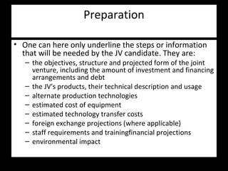 Preparation
• One can here only underline the steps or information
that will be needed by the JV candidate. They are:
– the objectives, structure and projected form of the joint
venture, including the amount of investment and financing
arrangements and debt
– the JV's products, their technical description and usage
– alternate production technologies
– estimated cost of equipment
– estimated technology transfer costs
– foreign exchange projections (where applicable)
– staff requirements and trainingfinancial projections
– environmental impact
 