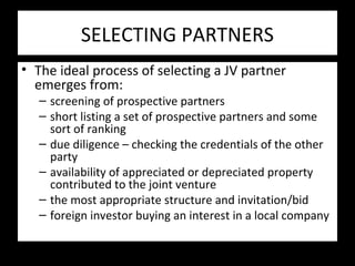 SELECTING PARTNERS
• The ideal process of selecting a JV partner
emerges from:
– screening of prospective partners
– short listing a set of prospective partners and some
sort of ranking
– due diligence – checking the credentials of the other
party
– availability of appreciated or depreciated property
contributed to the joint venture
– the most appropriate structure and invitation/bid
– foreign investor buying an interest in a local company
 