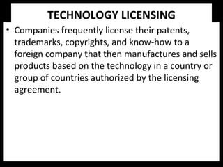 TECHNOLOGY LICENSING
• Companies frequently license their patents,
trademarks, copyrights, and know-how to a
foreign company that then manufactures and sells
products based on the technology in a country or
group of countries authorized by the licensing
agreement.
 