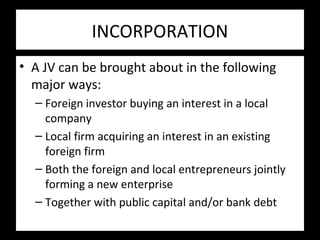 INCORPORATION
• A JV can be brought about in the following
major ways:
– Foreign investor buying an interest in a local
company
– Local firm acquiring an interest in an existing
foreign firm
– Both the foreign and local entrepreneurs jointly
forming a new enterprise
– Together with public capital and/or bank debt
 