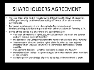 SHAREHOLDERS AGREEMENT
• This is a legal area and is fraught with difficulty as the laws of countries
differ, particularly on the enforceability of 'heads of' or shareholder
agreements.
• For some legal reasons it may be called a Memorandum of
Understanding. It is done in parallel with other activities in forming a JV.
• Some of the issues in a shareholders' agreement are:
– Valuation of intellectual rights, say, the valuations of the IPR of one partner
and,say, the real estate of the other
– the control of the Company either by the number of Directors or its "funding"
– The number of directors and the rights of the founders to their appoint
Directors which shows as to whether a shareholder dominates or shares
equality.
– management decisions - whether the board manages or a founder
– transferability of shares - assignment rights of the founders to other members
of the company
– dividend policy - percentage of profits to be declared when there is profit
 