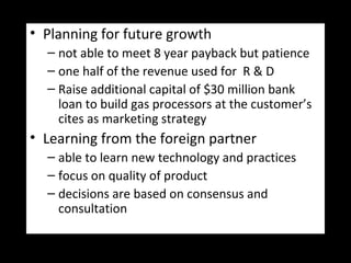 • Planning for future growth
– not able to meet 8 year payback but patience
– one half of the revenue used for R & D
– Raise additional capital of $30 million bank
loan to build gas processors at the customer’s
cites as marketing strategy
• Learning from the foreign partner
– able to learn new technology and practices
– focus on quality of product
– decisions are based on consensus and
consultation
 