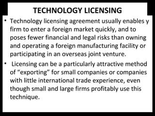 TECHNOLOGY LICENSING
• Technology licensing agreement usually enables y
firm to enter a foreign market quickly, and to
poses fewer financial and legal risks than owning
and operating a foreign manufacturing facility or
participating in an overseas joint venture.
• Licensing can be a particularly attractive method
of “exporting” for small companies or companies
with little international trade experience, even
though small and large firms profitably use this
technique.
 