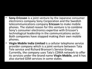 • Sony-Ericsson is a joint venture by the Japanese consumer
electronics company Sony Corporation and the Swedish
telecommunications company Ericsson to make mobile
phones. The stated reason for this venture is to combine
Sony's consumer electronics expertise with Ericsson's
technological leadership in the communications sector.
Both companies have stopped making their own mobile
phones.
• Virgin Mobile India Limited is a cellular telephone service
provider company which is a joint venture between Tata
Tele service and Richard Branson's Service Group.
Currently, the company uses Tata's CDMA network to offer
its services under the brand name Virgin Mobile, and it has
also started GSM services in some states.
 