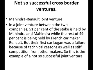 Not so successful cross border
ventures.
• Mahindra-Renault joint venture
• In a joint venture between the two
companies, 51 per cent of the stake is held by
Mahindra and Mahindra while the rest of 49
per cent is being held by French car maker
Renault. But their first car Logan was a failure
because of technical reasons as well as stiff
competition from other makers. So this is the
example of a not so successful joint venture
 