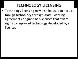 TECHNOLOGY LICENSING
• Technology licensing may also be used to acquire
foreign technology through cross-licensing
agreements or grant-back clauses that award
rights to improved technology developed by a
licensee.
 