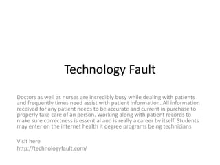 Technology Fault
Doctors as well as nurses are incredibly busy while dealing with patients
and frequently times need assist with patient information. All information
received for any patient needs to be accurate and current in purchase to
properly take care of an person. Working along with patient records to
make sure correctness is essential and is really a career by itself. Students
may enter on the internet health it degree programs being technicians.
Visit here
http://technologyfault.com/
 