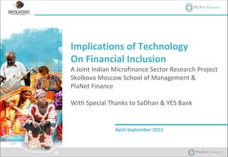 Implications of Technology
On Financial Inclusion
A Joint Indian Microfinance Sector Research Project
Skolkovo Moscow School of Management &
PlaNet Finance
With Special Thanks to SaDhan & YES Bank
April-September 2013
 