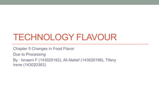 TECHNOLOGY FLAVOUR
Chapter 5 Changes in Food Flavor
Due to Processing
By : Isnaeni F (143020162), Ali Alatief (143020198), Tifany
Irene (143020363)
 