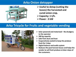  Solar powered and motorized – No drudgery
to the operator
 200 kg capacity
 Safe from dust and heat
 Evaporatively cooled to keep the produce
fresh for 2 days
 Digital balance and audio system
 Reduces the post harvest losses and helps the
vendor to sell fresh produce at door steps of
the customers.
Arka Tricycle for Fruits and vegetable vending
Arka Onion detopper
Useful to detop (cutting the
leaves) the harvested and
cured onion crop.
Capacity: 1 t/h.
Power : 3 kW
 