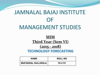 JAMNALAL BAJAJ INSTITUTE
OF
MANAGEMENT STUDIES
MIM
Third Year (Sem VI)
(2015 - 2018)
TECHNOLOGY FORECASTING
NAME ROLL NO
MUFADDAL NULLWALA 15-I-131
 