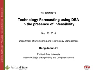 ETM 
Extreme Technology Analytics Research Group –– tfdea.com 
INFORMS’14 
Technology Forecasting using DEA 
in the presence of infeasibility 
Nov. 9th. 2014 
Department of Engineering and Technology Management 
Dong-Joon Lim 
Portland State University 
Maseeh College of Engineering and Computer Science 
 