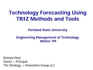 Technology Forecasting Using
TRIZ Methods and Tools
Portland State University
Engineering Management of Technology
Winter ’09
Richard Platt
Owner – Principal
The Strategy + Innovation Group LLC
 
