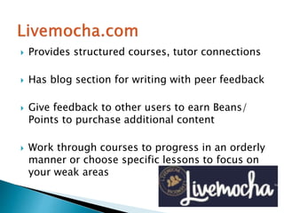  Provides structured courses, tutor connections
 Has blog section for writing with peer feedback
 Give feedback to other users to earn Beans/
Points to purchase additional content
 Work through courses to progress in an orderly
manner or choose specific lessons to focus on
your weak areas
 