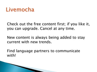 Check out the free content first; if you like it,
you can upgrade. Cancel at any time.
New content is always being added to stay
current with new trends.
Find language partners to communicate
with!
 