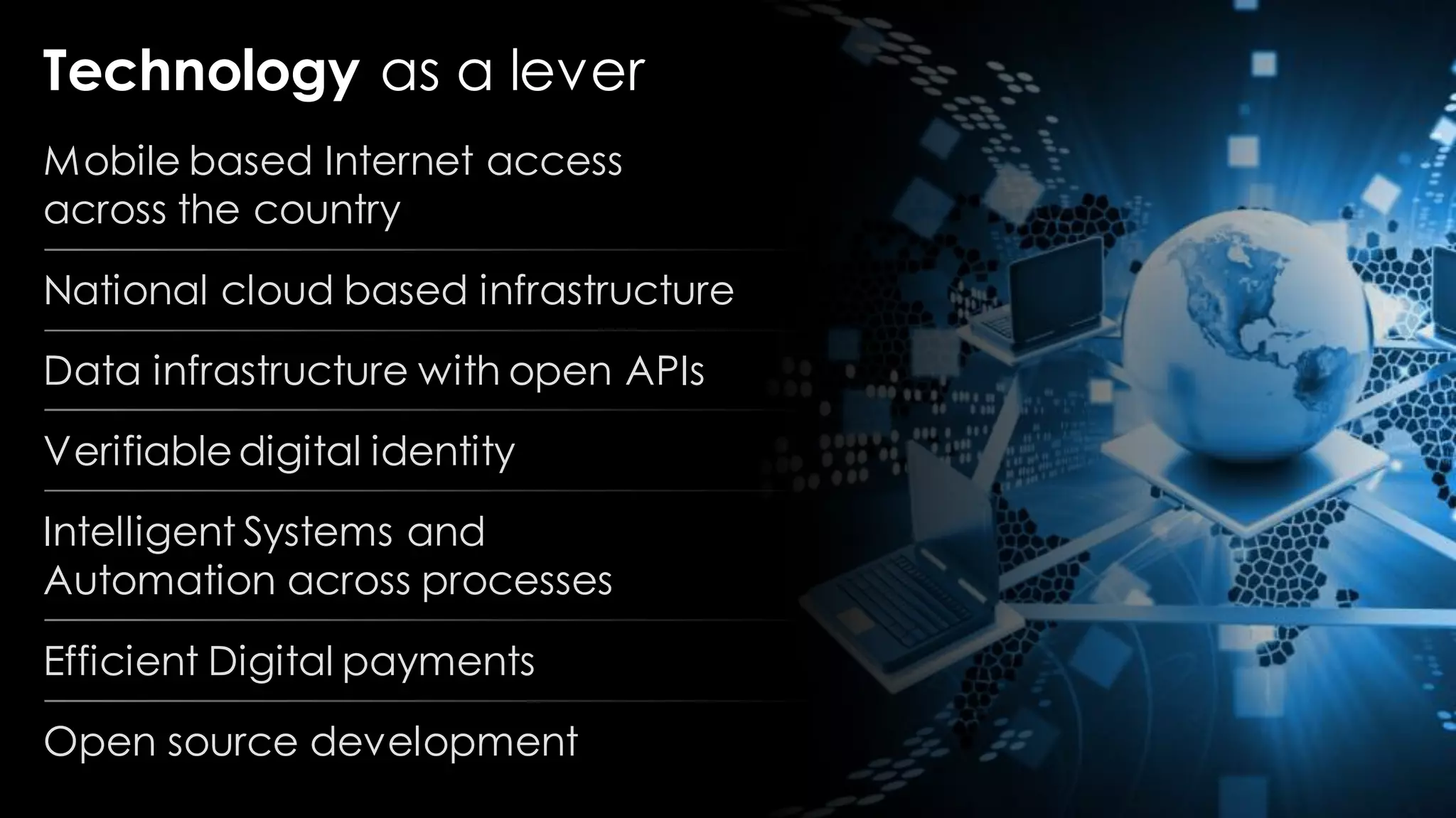 Technology as a lever
Mobile based Internet access
across the country
National cloud based infrastructure
Data infrastructure with open APIs
Verifiabledigital identity
Intelligent Systems and
Automation across processes
Efficient Digital payments
Open source development
 
