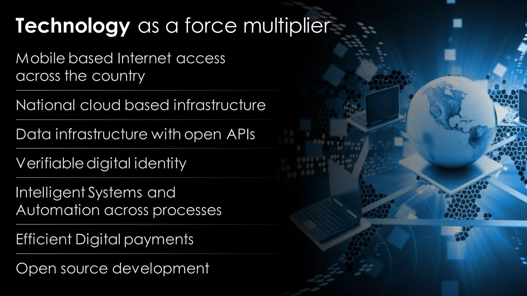 Technology as a force multiplier
Mobile based Internet access
across the country
National cloud based infrastructure
Data infrastructure with open APIs
Verifiabledigital identity
Intelligent Systems and
Automation across processes
Efficient Digital payments
Open source development
 