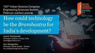 How could technology
be the Bramhastra for
India’s development?
102nd Indian Science Congress
Engineering Sciences Section
Platinum Jubilee Lecture
Anand Deshpande
Persistent Systems Limited, Pune
anand@persistent.com
Anu Madgavkar
McKinsey Global Institute, Mumbai
Anu_Madgavkar@mckinsey.com
 