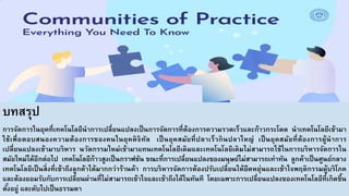 บทสรุป
การจัดการในยุคที่เทคโนโลยีนําการเปลี่ยนแปลงเป็นการจัดการที่ต้องการความรวดเร็วและก้าวกระโดด นําเทคโนโลยีเข้ามา
ใช้เพื่อตอบสนองความต้องการของคนในยุคดิจิทัล เป็นยุคสมัยที่ปลาเร็วกินปลาใหญ่ เป็นยุคสมัยที่ต้องการผู้นําการ
เปลี่ยนแปลงเข้ามาบริหาร นวัตกรรมใหม่เข้ามาแทนเทคโนโลยีเดิมและเทคโนโลยีเดิมไม่สามารถใช้ในการบริหารจัดการใน
สมัยใหม่ได้อีกต่อไป เทคโนโลยีก้าวสูงเป็นกราฟชัน ขณะที่การเปลี่ยนแปลงของมนุษย์ไม่สามารถเท่าทัน ลูกค้าเป็นศูนย์กลาง
เทคโนโลยีเป็นสิ่งที่เข้าถึงลูกค้าได้มากกว่าร้านค้า การบริหารจัดการต้องปรับเปลี่ยนให้ยืดหยุ่นและเข้าใจพฤติกรรมผู้บริโภค
และต้องยอมรับกับการเปลี่ยนผ่านที่ไม่สามารถเข้าใจและเข้าถึงได้ในทันที โดยเฉพาะการเปลี่ยนแปลงของเทคโนโลยีที่เกิดขึ้น
ตั้งอยู่ และดับไปเป็นธรรมดา
 