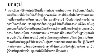 บทสรุป
• แนวโนมการใชเทคโนโลยีในเพื่อการพัฒนางานในอนาคต ยังเปนแนวโนมเดิม
และเปนแนวโนมที่จะไมกลับไปสูแนวทางเดิม การใชเทคโนโลยีสารสนเทศและ
การสื่อสารเพื่อการศึกษาจะมากขึ้น และมีความจําเปนตอการบริหารจัดการ
สถาบันการศึกษา จากยุคอนาล็อกมาสูยุคดิจิทัลอันเปนความปกติใหมจะไปสู
ยุคควอนตั้มอันเปนจะเปนยุคเสมือนที่ความเร็วคอมพิวเตอรจะเร็วจนกลายเปน
สถานศึกษาเสมือน ระบบสารสนเทศทางการศึกษาจะเปนพื้นฐานทุกแหง
ระบบอัจฉริยะทั้งหลายจะเปนเครื่องมือมาตรฐานในการบริหารจัดสถานศึกษา
การเปลี่ยนผานสูยุคดิจิทัลจะผานไปสูการประมวลผลแบบควอนตั้ม ผูบริหารที่
เทาทันตอการเปลี่ยนแปลงและประยุกตใชเทคโนโลยีเขาสูสถานศึกษาจะเปน
ผูนําแหงยุคสมัยหนา ยุคเทคโนโลยีนําการเปลี่ยนแปลง
 