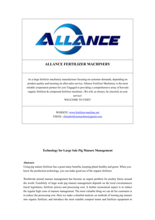ALLANCE FERTILIZER MACHINERY
As a large fertilizer machinery manufacturer focusing on customer demands, depending on
product quality and insisting on after-sales service, Allance Fertilizer Machinery is the most
reliable cooperation partner for you! Engaged in providing a comprehensive array of hot-sale
organic fertilizer & compound fertilizer machines ; We will, as always, be sincerely at your
service!
WELCOME TO VISIT!
WEBSITE: www.fertilizer-machine.net
EMAIL: chinafertilizermachine@gmail.com
Technology for Large Sale Pig Manure Management
Abstract:
Using pig mature fertilizer has a great many benefits, keeping plants healthy and green. When you
know the production technology, you can make good use of the organic fertilizer.
Worldwide animal manure management has become an urgent problem for poultry farms around
the world. Feasibility of large scale pig manure management depends on the local circumstances
(local legislation, fertilizer prices) and processing cost. A further economical aspect is to reduce
the regular high costs of manure management. The most valuable thing we can do for customers is
to reduce the processing cost. Here we make a detailed analysis on methods of turning pig manure
into organic fertilizer, and introduce the most suitable compost turner and fertilizer equipment to
 