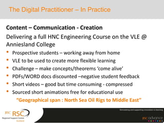 The Digital Practitioner – In Practice
Content – Communication - Creation
Delivering a full HNC Engineering Course on the VLE @
Anniesland College
• Prospective students – working away from home
• VLE to be used to create more flexible learning
• Challenge – make concepts/theorems ‘come alive’
• PDFs/WORD docs discounted –negative student feedback
• Short videos – good but time consuming - compressed
• Sourced short animations free for educational use
“Geographical span : North Sea Oil Rigs to Middle East”
 