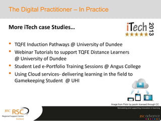 More iTech case Studies…
• TQFE Induction Pathways @ University of Dundee
• Webinar Tutorials to support TQFE Distance Learners
@ University of Dundee
• Student Led e-Portfolio Training Sessions @ Angus College
• Using Cloud services- delivering learning in the field to
Gamekeeping Student @ UHI
The Digital Practitioner – In Practice
Image from Flickr by paulm licensed through CC
 