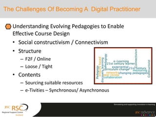 The Challenges Of Becoming A Digital Practitioner
Understanding Evolving Pedagogies to Enable
Effective Course Design
• Social constructivism / Connectivism
• Structure
– F2F / Online
– Loose / Tight
• Contents
– Sourcing suitable resources
– e-Tivities – Synchronous/ Asynchronous
 