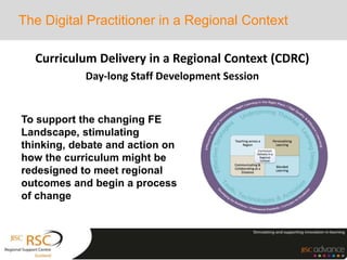 Curriculum Delivery in a Regional Context (CDRC)
Day-long Staff Development Session
The Digital Practitioner in a Regional Context
To support the changing FE
Landscape, stimulating
thinking, debate and action on
how the curriculum might be
redesigned to meet regional
outcomes and begin a process
of change
 