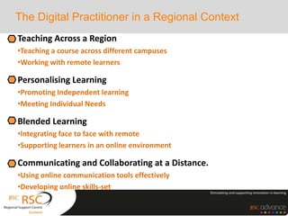 Teaching Across a Region
•Teaching a course across different campuses
•Working with remote learners
Personalising Learning
•Promoting Independent learning
•Meeting Individual Needs
Blended Learning
•Integrating face to face with remote
•Supporting learners in an online environment
Communicating and Collaborating at a Distance.
•Using online communication tools effectively
•Developing online skills-set
The Digital Practitioner in a Regional Context
 