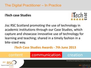 creation
iTech case Studies
Jisc RSC Scotland promoting the use of technology in
academic institutions through our Case Studies, which
capture and showcase innovative use of technology for
learning and teaching; shared in a timely fashion in a
bite-sized way.
iTech Case Studies Awards - 7th June 2013
The Digital Practitioner – In Practice
content communication
 