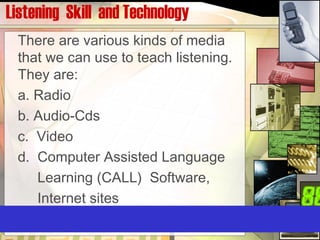 Listening Skill and Technology
There are various kinds of media
that we can use to teach listening.
They are:
a. Radio
b. Audio-Cds
c. Video
d. Computer Assisted Language
Learning (CALL) Software,
Internet sites
 