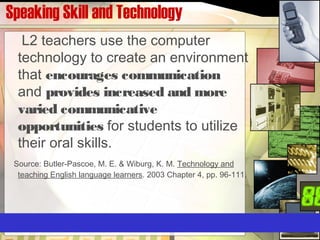 Speaking Skill and Technology
L2 teachers use the computer
technology to create an environment
that encourages communication
and provides increased and more
varied communicative
opportunities for students to utilize
their oral skills.
Source: Butler-Pascoe, M. E. & Wiburg, K. M. Technology and
teaching English language learners. 2003 Chapter 4, pp. 96-111.
 