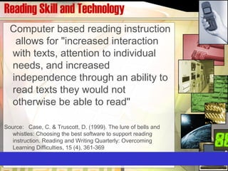 Reading Skill and Technology
Computer based reading instruction
allows for "increased interaction
with texts, attention to individual
needs, and increased
independence through an ability to
read texts they would not
otherwise be able to read"
Source: Case, C. & Truscott, D. (1999). The lure of bells and
whistles: Choosing the best software to support reading
instruction. Reading and Writing Quarterly: Overcoming
Learning Difficulties, 15 (4), 361-369
 