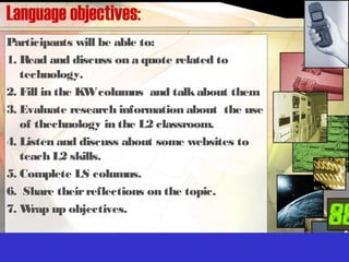 Language objectives:
Participants will be able to:
1. Read and discuss on a quote related to
technology.
2. Fill in the KWcolumns and talkabout them
3. Evaluate research information about the use
of thechnology in the L2 classroom.
4. Listen and discuss about some websites to
teach L2 skills.
5. Complete LS columns.
6. Share theirreflections on the topic.
7. Wrap up objectives.
 