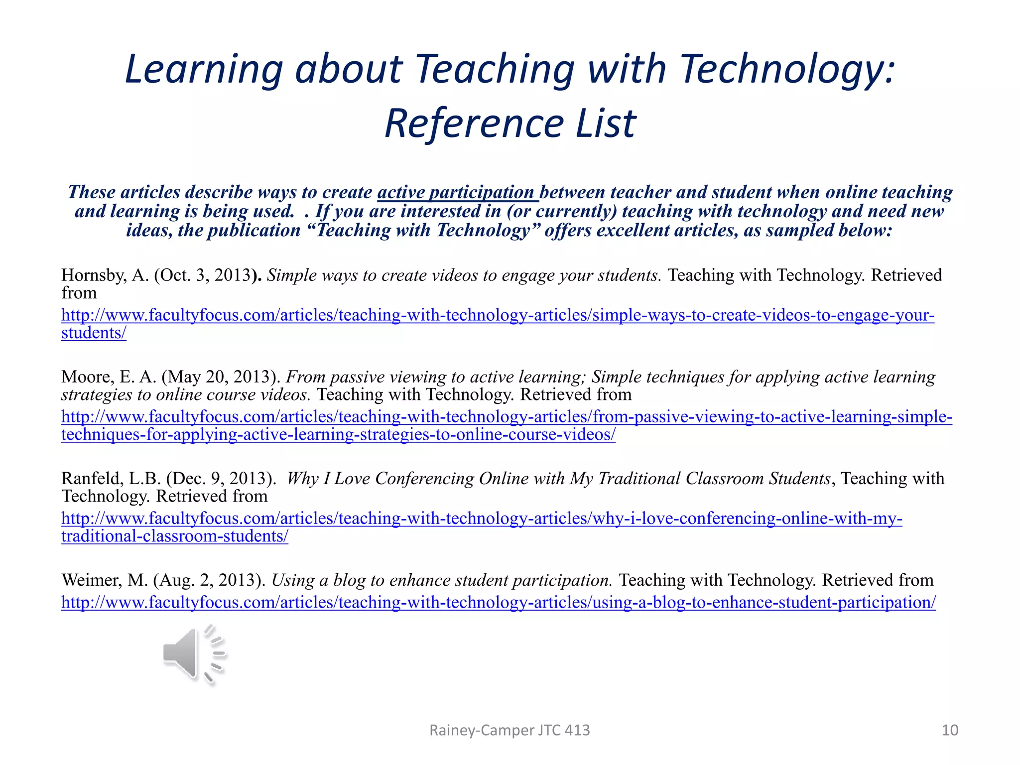 Learning about Teaching with Technology:
Reference List
These articles describe ways to create active participation between teacher and student when online teaching
and learning is being used. . If you are interested in (or currently) teaching with technology and need new
ideas, the publication “Teaching with Technology” offers excellent articles, as sampled below:
Hornsby, A. (Oct. 3, 2013). Simple ways to create videos to engage your students. Teaching with Technology. Retrieved
from
http://www.facultyfocus.com/articles/teaching-with-technology-articles/simple-ways-to-create-videos-to-engage-yourstudents/
Moore, E. A. (May 20, 2013). From passive viewing to active learning; Simple techniques for applying active learning
strategies to online course videos. Teaching with Technology. Retrieved from
http://www.facultyfocus.com/articles/teaching-with-technology-articles/from-passive-viewing-to-active-learning-simpletechniques-for-applying-active-learning-strategies-to-online-course-videos/
Ranfeld, L.B. (Dec. 9, 2013). Why I Love Conferencing Online with My Traditional Classroom Students, Teaching with
Technology. Retrieved from
http://www.facultyfocus.com/articles/teaching-with-technology-articles/why-i-love-conferencing-online-with-mytraditional-classroom-students/
Weimer, M. (Aug. 2, 2013). Using a blog to enhance student participation. Teaching with Technology. Retrieved from
http://www.facultyfocus.com/articles/teaching-with-technology-articles/using-a-blog-to-enhance-student-participation/

Rainey-Camper JTC 413

10

 