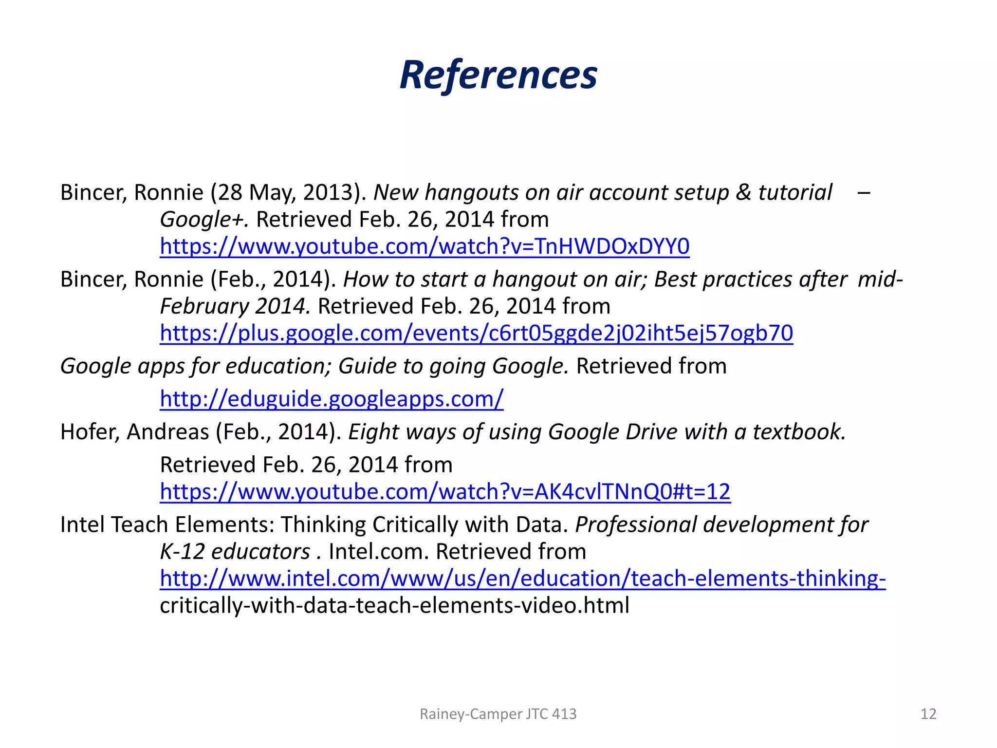 References
Bincer, Ronnie (28 May, 2013). New hangouts on air account setup & tutorial –
Google+. Retrieved Feb. 26, 2014 from
https://www.youtube.com/watch?v=TnHWDOxDYY0
Bincer, Ronnie (Feb., 2014). How to start a hangout on air; Best practices after midFebruary 2014. Retrieved Feb. 26, 2014 from
https://plus.google.com/events/c6rt05ggde2j02iht5ej57ogb70
Google apps for education; Guide to going Google. Retrieved from
http://eduguide.googleapps.com/
Hofer, Andreas (Feb., 2014). Eight ways of using Google Drive with a textbook.
Retrieved Feb. 26, 2014 from
https://www.youtube.com/watch?v=AK4cvlTNnQ0#t=12
Intel Teach Elements: Thinking Critically with Data. Professional development for
K-12 educators . Intel.com. Retrieved from
http://www.intel.com/www/us/en/education/teach-elements-thinkingcritically-with-data-teach-elements-video.html

Rainey-Camper JTC 413

12

 