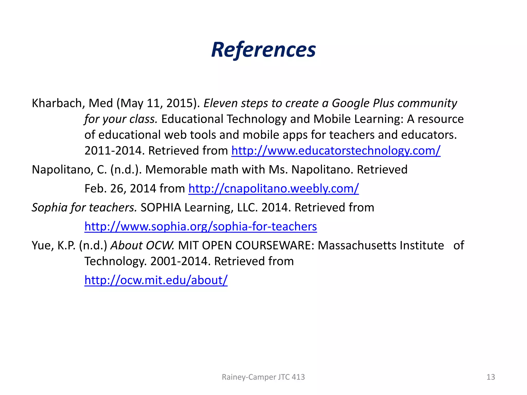 References
Kharbach, Med (May 11, 2015). Eleven steps to create a Google Plus community
for your class. Educational Technology and Mobile Learning: A resource
of educational web tools and mobile apps for teachers and educators.
2011-2014. Retrieved from http://www.educatorstechnology.com/
Napolitano, C. (n.d.). Memorable math with Ms. Napolitano. Retrieved
Feb. 26, 2014 from http://cnapolitano.weebly.com/
Sophia for teachers. SOPHIA Learning, LLC. 2014. Retrieved from
http://www.sophia.org/sophia-for-teachers
Yue, K.P. (n.d.) About OCW. MIT OPEN COURSEWARE: Massachusetts Institute of
Technology. 2001-2014. Retrieved from
http://ocw.mit.edu/about/

Rainey-Camper JTC 413

13

 