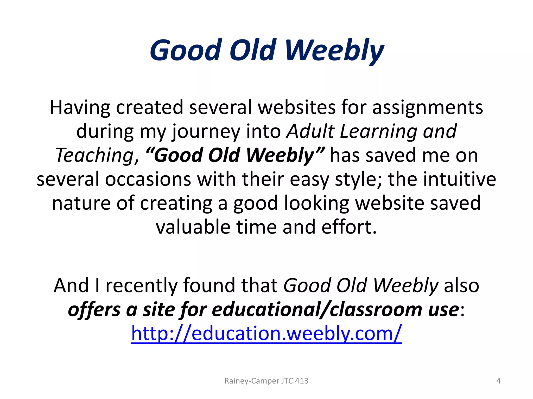 Good Old Weebly
Having created several websites for assignments
during my journey into Adult Learning and
Teaching, “Good Old Weebly” has saved me on
several occasions with their easy style; the intuitive
nature of creating a good looking website saved
valuable time and effort.
And I recently found that Good Old Weebly also
offers a site for educational/classroom use:
http://education.weebly.com/
Rainey-Camper JTC 413

4

 