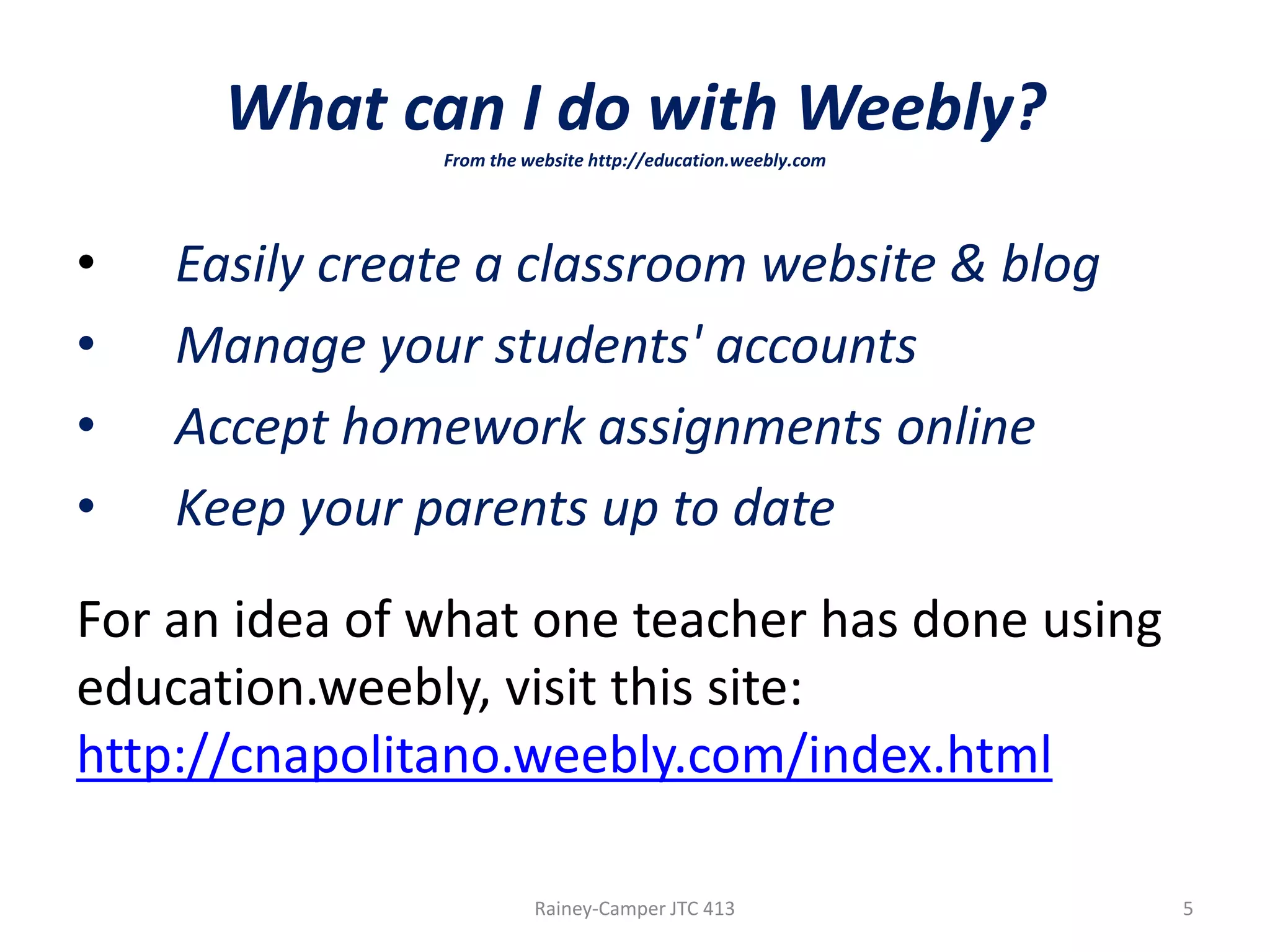What can I do with Weebly?
From the website http://education.weebly.com

•
•
•
•

Easily create a classroom website & blog
Manage your students' accounts
Accept homework assignments online
Keep your parents up to date

For an idea of what one teacher has done using
education.weebly, visit this site:
http://cnapolitano.weebly.com/index.html
Rainey-Camper JTC 413

5

 