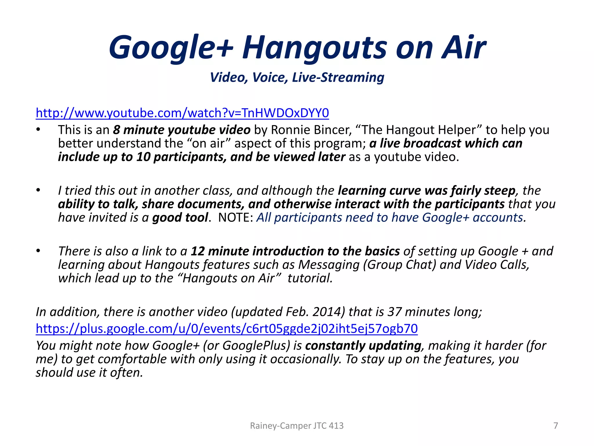 Google+ Hangouts on Air
Video, Voice, Live-Streaming
http://www.youtube.com/watch?v=TnHWDOxDYY0
• This is an 8 minute youtube video by Ronnie Bincer, “The Hangout Helper” to help you
better understand the “on air” aspect of this program; a live broadcast which can
include up to 10 participants, and be viewed later as a youtube video.
•

I tried this out in another class, and although the learning curve was fairly steep, the
ability to talk, share documents, and otherwise interact with the participants that you
have invited is a good tool. NOTE: All participants need to have Google+ accounts.

•

There is also a link to a 12 minute introduction to the basics of setting up Google + and
learning about Hangouts features such as Messaging (Group Chat) and Video Calls,
which lead up to the “Hangouts on Air” tutorial.

In addition, there is another video (updated Feb. 2014) that is 37 minutes long;
https://plus.google.com/u/0/events/c6rt05ggde2j02iht5ej57ogb70
You might note how Google+ (or GooglePlus) is constantly updating, making it harder (for
me) to get comfortable with only using it occasionally. To stay up on the features, you
should use it often.

Rainey-Camper JTC 413

7

 