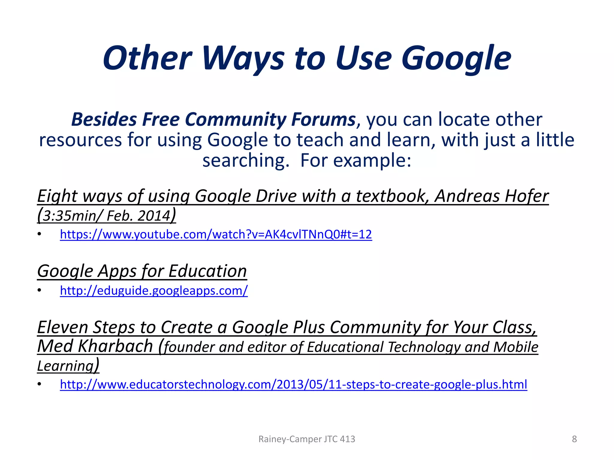Other Ways to Use Google
Besides Free Community Forums, you can locate other
resources for using Google to teach and learn, with just a little
searching. For example:
Eight ways of using Google Drive with a textbook, Andreas Hofer
(3:35min/ Feb. 2014)
•

https://www.youtube.com/watch?v=AK4cvlTNnQ0#t=12

Google Apps for Education
•

http://eduguide.googleapps.com/

Eleven Steps to Create a Google Plus Community for Your Class,
Med Kharbach (founder and editor of Educational Technology and Mobile
Learning)
•

http://www.educatorstechnology.com/2013/05/11-steps-to-create-google-plus.html

Rainey-Camper JTC 413

8

 