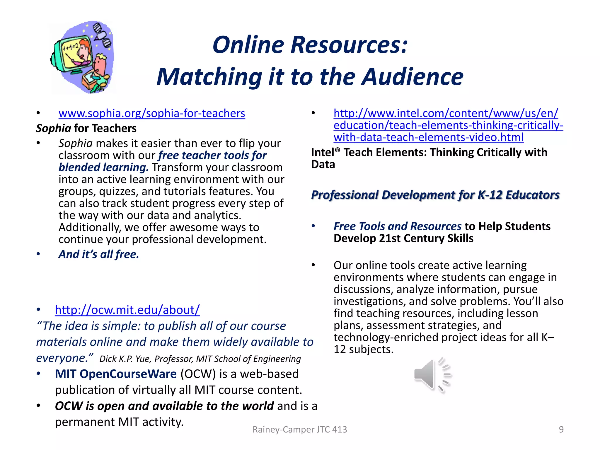 Online Resources:
Matching it to the Audience
• www.sophia.org/sophia-for-teachers
Sophia for Teachers
• Sophia makes it easier than ever to flip your
classroom with our free teacher tools for
blended learning. Transform your classroom
into an active learning environment with our
groups, quizzes, and tutorials features. You
can also track student progress every step of
the way with our data and analytics.
Additionally, we offer awesome ways to
continue your professional development.
• And it’s all free.

•

http://www.intel.com/content/www/us/en/
education/teach-elements-thinking-criticallywith-data-teach-elements-video.html
Intel® Teach Elements: Thinking Critically with
Data

Professional Development for K-12 Educators
•

Free Tools and Resources to Help Students
Develop 21st Century Skills

•

Our online tools create active learning
environments where students can engage in
discussions, analyze information, pursue
investigations, and solve problems. You’ll also
find teaching resources, including lesson
plans, assessment strategies, and
technology-enriched project ideas for all K–
12 subjects.

• http://ocw.mit.edu/about/
“The idea is simple: to publish all of our course
materials online and make them widely available to
everyone.” Dick K.P. Yue, Professor, MIT School of Engineering
• MIT OpenCourseWare (OCW) is a web-based
publication of virtually all MIT course content.
• OCW is open and available to the world and is a
permanent MIT activity.
Rainey-Camper JTC 413

9

 